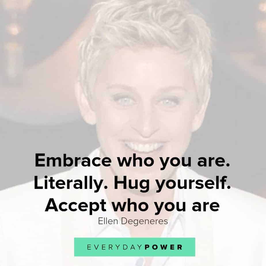 Our latest collection of Ellen Degeneres quotes on Everyday Power blog. Ellen Degeneres is one of the most popular present-day comedians and television hosts. She is well-known for her award-winning talk show, The Ellen DeGeneres Show, as well as being a staunch advocate of LGBT rights. Born on January 26, 1958, in Metairie, Louisiana, Degeneres started her stand-up career in the early 1980s. She has appeared as judge on American Idol and has hosted the Academy Awards, Grammy Awards as well as the Primetime Emmys. Pause Unmute Remaining Time -0:16 Fullscreen X In addition, Degeneres owns a production company and is the author of four books. A successful media personality, she has received numerous awards for her work, and is also a recipient of the Presidential Medal of Freedom. Here are some of our favorite Ellen Degeneres quotes on how we can live a life with meaning, purpose and joy! Ellen Degeneres quotes on Changing The World 1.) Find out who you are and be that person. That’s what your soul was put on this Earth to be. Find that truth, live that truth and everything else will come. – Ellen Degeneres Related: Affirming Beauty Quotes about Life, the World and Nature 2.) I work really hard at trying to see the big picture and not getting stuck in ego. – Ellen Degeneres 3.) If we’re destroying our trees and destroying our environment and hurting animals and hurting one another and all that stuff, there’s got to be a very powerful energy to fight that. I think we need more love in the world. We need more kindness, more compassion, more joy, more laughter. I definitely want to contribute to that. – Ellen Degeneres 4.) Most comedy is based on getting a laugh at somebody else’s expense. And I find that that’s just a form of bullying in a major way. So I want to be an example that you can be funny and be kind, and make people laugh without hurting somebody else’s feelings. – Ellen Degeneres 5.) I’m not an activist; I don’t look for controversy. I’m not a political person, but I’m a person with compassion. I care passionately about equal rights. I care about human rights. I care about animal rights. – Ellen Degeneres Ellen Degeneres quotes 3 Ellen Degeneres quotes on passion and purpose 6.) Follow your passion. Stay true to yourself. Never follow someone else’s path unless you’re in the woods and you’re lost and you see a path. By all means, you should follow that. – Ellen Degeneres 7.) It’s our challenges and obstacles that give us layers of depth and make us interesting. Are they fun when they happen? No. But they are what make us unique. And that’s what I know for sure… I think. – Ellen Degeneres 8.) I am saddened by how people treat one another and how we are so shut off from one another and how we judge one another, when the truth is, we are all one connected thing. We are all from the same exact molecules. – Ellen Degeneres 9.) Sometimes you can’t see yourself clearly until you see yourself through the eyes of others. – Ellen Degeneres 10.) I learned compassion from being discrimanted against. Everything bad that’s ever happened to me has taught me compassion. – Ellen Degeneres 11.) While I was doing stand-up, I thought I knew for sure that success meant getting everyone to like me. So I became whoever I thought people wanted me to be. I’d say yes when I wanted to say no, and I even wore a few dresses. – Ellen Degeneres 12.) Though you feel like your not where you’re suppose to be, you shouldn’t worry because the next turn you take, it will lead you to where you wanna go. – Ellen Degeneres Ellen Degeneres quotes on true beauty