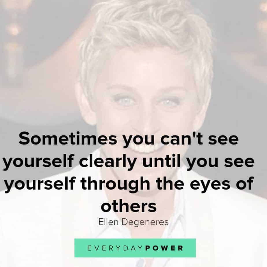 Our latest collection of Ellen Degeneres quotes on Everyday Power blog. Ellen Degeneres is one of the most popular present-day comedians and television hosts. She is well-known for her award-winning talk show, The Ellen DeGeneres Show, as well as being a staunch advocate of LGBT rights. Born on January 26, 1958, in Metairie, Louisiana, Degeneres started her stand-up career in the early 1980s. She has appeared as judge on American Idol and has hosted the Academy Awards, Grammy Awards as well as the Primetime Emmys. Pause Unmute Remaining Time -0:25 Fullscreen X In addition, Degeneres owns a production company and is the author of four books. A successful media personality, she has received numerous awards for her work, and is also a recipient of the Presidential Medal of Freedom. Here are some of our favorite Ellen Degeneres quotes on how we can live a life with meaning, purpose and joy! Ellen Degeneres quotes on Changing The World 1.) Find out who you are and be that person. That’s what your soul was put on this Earth to be. Find that truth, live that truth and everything else will come. – Ellen Degeneres Related: Affirming Beauty Quotes about Life, the World and Nature 2.) I work really hard at trying to see the big picture and not getting stuck in ego. – Ellen Degeneres 3.) If we’re destroying our trees and destroying our environment and hurting animals and hurting one another and all that stuff, there’s got to be a very powerful energy to fight that. I think we need more love in the world. We need more kindness, more compassion, more joy, more laughter. I definitely want to contribute to that. – Ellen Degeneres 4.) Most comedy is based on getting a laugh at somebody else’s expense. And I find that that’s just a form of bullying in a major way. So I want to be an example that you can be funny and be kind, and make people laugh without hurting somebody else’s feelings. – Ellen Degeneres 5.) I’m not an activist; I don’t look for controversy. I’m not a political person, but I’m a person with compassion. I care passionately about equal rights. I care about human rights. I care about animal rights. – Ellen Degeneres Ellen Degeneres quotes 3 Ellen Degeneres quotes on passion and purpose