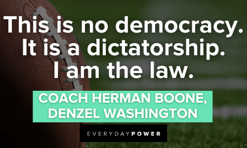 “This is no democracy. It is a dictatorship. I am the law.” - Coach Herman Boone, Denzel Washington Remember the Titans Quotes about democracy