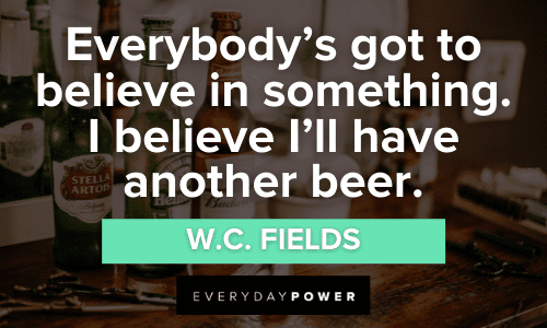“Everybody's got to believe in something. I believe I'll have another beer.” - W.C. Fields Alcohol Quotes that will make want to drink