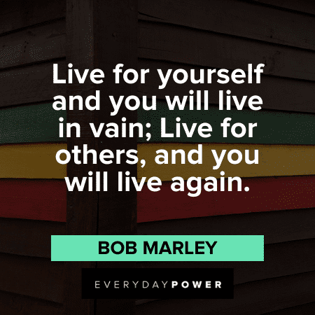 “Live for yourself and you will live in vain; Live for others, and you will live again.” - Bob Marley Bob Marley Quotes about life