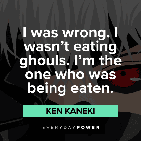 "I was wrong. I wasn’t eating ghouls. I’m the one who was being eaten." — Ken Kaneki Ghouls Ken Kaneki Quotes