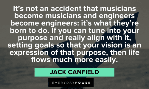 "It's not an accident that musicians become musicians and engineers become engineers: it's what they're born to do. If you can tune into your purpose and really align with it, setting goals so that your vision is an expression of that purpose, then life flows much more easily." - Jack Canfield Jack Canfield Quotes about purpose
