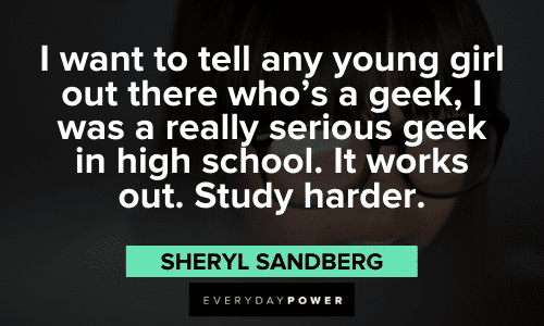 "I want to tell any young girl out there who’s a geek, I was a really serious geek in high school. It works out. Study harder." - Sheryl Sandberg Sheryl Sandberg Quotes to inspire girls