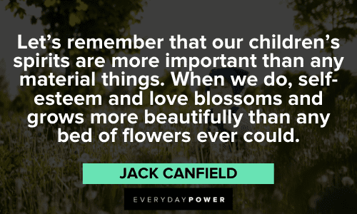 "Let's remember that our children's spirits are more important than any material things. When we do, self-esteem and love blossoms and grows more beautifully than any bed of flowers ever could." - Jack Canfield wise Jack Canfield Quotes