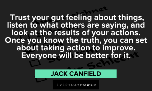 "Trust your gut feeling about things, listen to what others are saying, and look at the results of your actions. Once you know the truth, you can set about taking action to improve. Everyone will be better for it." - Jack Canfield Jack Canfield Quotes about trust