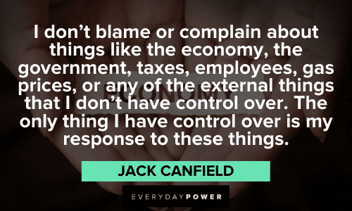 "I don't blame or complain about things like the economy, the government, taxes, employees, gas prices, or any of the external things that I don't have control over. The only thing I have control over is my response to these things." - Jack Canfield Jack Canfield Quotes about change