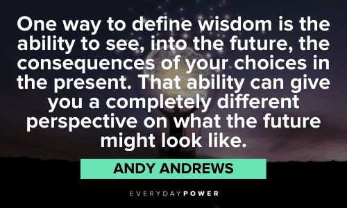 “One way to define wisdom is the ability to see, into the future, the consequences of your choices in the present. That ability can give you a completely different perspective on what the future might look like.” – Andy Andrews Andy Andrews Quotes about wisdom