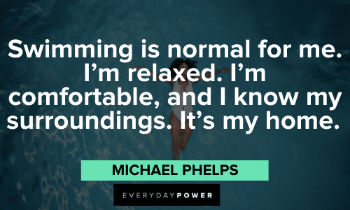 "Swimming is normal for me. I'm relaxed. I'm comfortable, and I know my surroundings. It's my home." - Michael Phelps powerful Michael Phelps Quotes