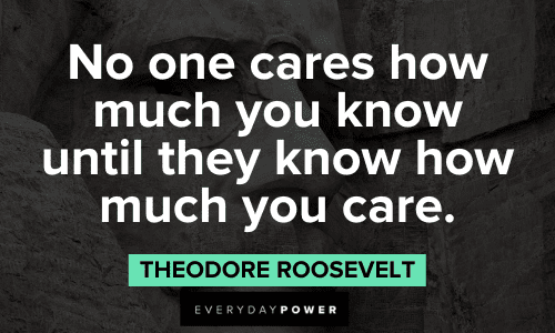 “No one cares how much you know until they know how much you care.” - Theodore Roosevelt Theodore Roosevelt Quotes about life about no one cares how much you know until they know how much you care