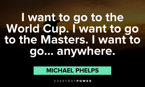 "I want to go to the World Cup. I want to go to the Masters. I want to go... anywhere." - Michael Phelps Michael Phelps Quotes to motivate