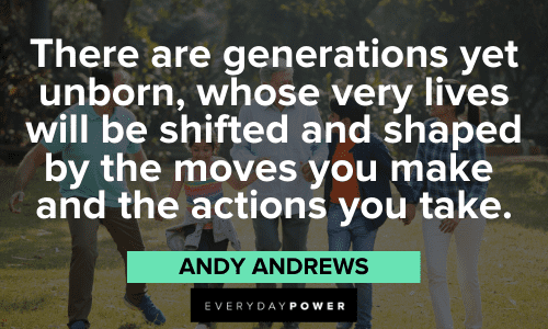 “There are generations yet unborn, whose very lives will be shifted and shaped by the moves you make and the actions you take.” – Andy Andrews Andy Andrews Quotes about actions