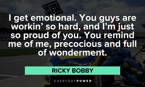 “I get emotional. You guys are workin' so hard, and I'm just so proud of you. You remind me of me, precocious and full of wonderment.” - Ricky Bobby emotional Ricky Bobby Quotes