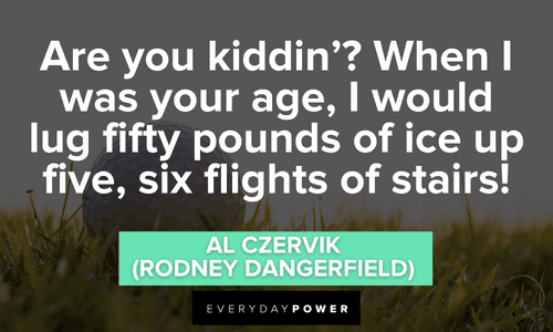 “Are you kiddin'? When I was your age, I would lug fifty pounds of ice up five, six flights of stairs!” - Al Czervik (Rodney Dangerfield) Caddyshack quotes from memorable conversations