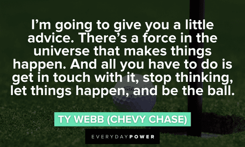 “I'm going to give you a little advice. There's a force in the universe that makes things happen. And all you have to do is get in touch with it, stop thinking, let things happen, and be the ball.” - Ty Webb (Chevy Chase) long Caddyshack quotes