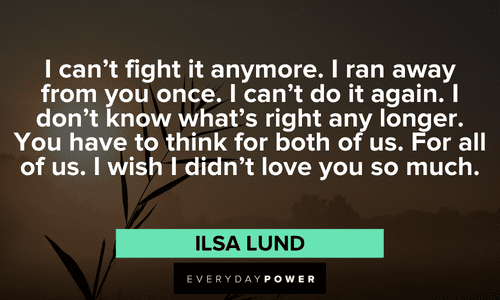 “I can't fight it anymore. I ran away from you once. I can't do it again. I don't know what's right any longer. You have to think for both of us. For all of us. I wish I didn't love you so much.” — Ilsa Lund Casablanca quotes on love