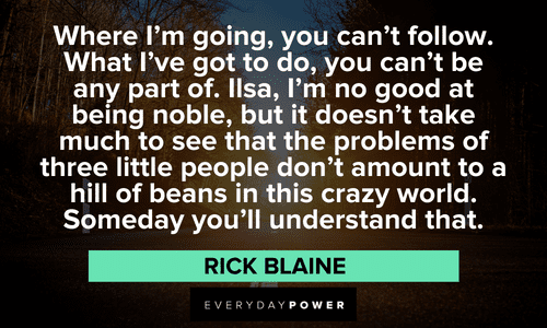 “Where I'm going, you can't follow. What I've got to do, you can't be any part of. Ilsa, I'm no good at being noble, but it doesn't take much to see that the problems of three little people don't amount to a hill of beans in this crazy world. Someday you'll understand that.” — Rick Blaine long Casablanca quotes