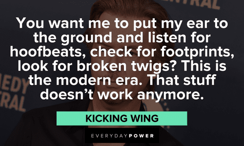 "You want me to put my ear to the ground and listen for hoofbeats, check for footprints, look for broken twigs? This is the modern era. That stuff doesn't work anymore." – Kicking Wing long Joe Dirt quotes