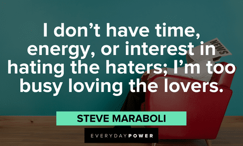 “I don’t have time, energy, or interest in hating the haters; I’m too busy loving the lovers.” ― Steve Maraboli Haters quotes to inspire love