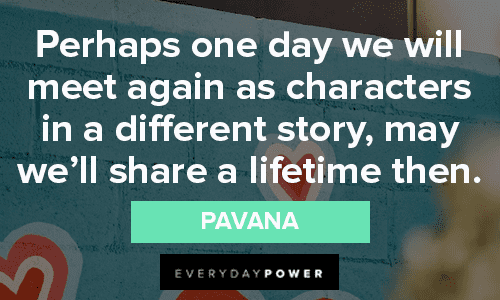 “Perhaps one day we will meet again as characters in a different story, may we’ll share a lifetime then.” – Pavana missing someone quotes to give you hope