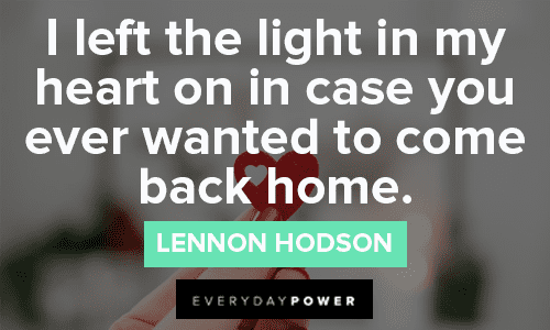 “I left the light in my heart on in case you ever wanted to come back home.” - Lennon Hodson Relatable missing someone quotes and sayings