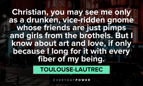 “Christian, you may see me only as a drunken, vice-ridden gnome whose friends are just pimps and girls from the brothels. But I know about art and love, if only because I long for it with every fiber of my being.” — Toulouse-Lautrec Moulin Rouge quotes about christian