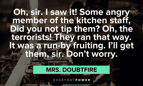 “Oh, sir. I saw it! Some angry member of the kitchen staff, Did you not tip them? Oh, the terrorists! They ran that way. It was a run-by fruiting. I'll get them, sir. Don't worry.” - Mrs. Doubtfire Mrs. Doubtfire quotes from your favorite film
