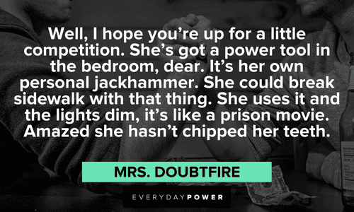 “Well, I hope you're up for a little competition. She's got a power tool in the bedroom, dear. It's her own personal jackhammer. She could break sidewalk with that thing. She uses it and the lights dim, it's like a prison movie. Amazed she hasn't chipped her teeth.” - Mrs. Doubtfire memorable Mrs. Doubtfire quotes and sayings