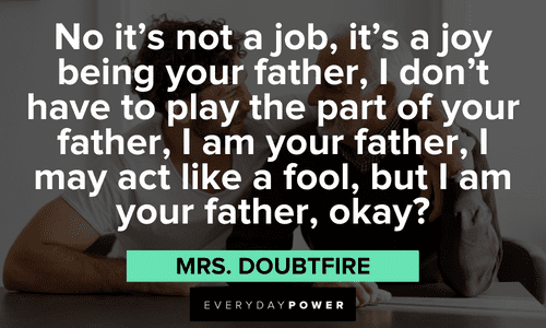 “No it's not a job, it's a joy being your father, I don't have to play the part of your father, I am your father, I may act like a fool, but I am your father, okay?” - Mrs. Doubtfire Mrs. Doubtfire quotes about being a father