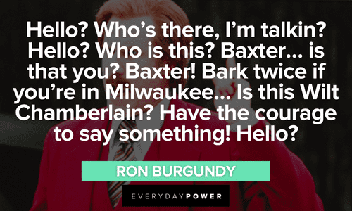 “Hello? Who’s there, I’m talkin? Hello? Who is this? Baxter… is that you? Baxter! Bark twice if you’re in Milwaukee… Is this Wilt Chamberlain? Have the courage to say something! Hello?” - Ron Burgundy long Ron Burgundy quotes