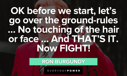 “OK before we start, let's go over the ground-rules … No touching of the hair or face … And THAT'S IT. Now FIGHT!” - Ron Burgundy Ron Burgundy quotes about fighting