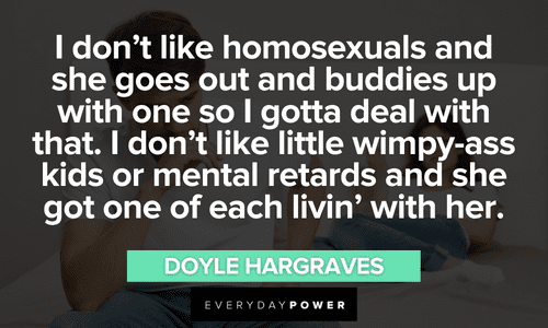 “I don't like homosexuals and she goes out and buddies up with one so I gotta deal with that. I don't like little wimpy-ass kids or mental retards and she got one of each livin' with her.” ― Doyle Hargraves Sling Blade quotes about homosexuals