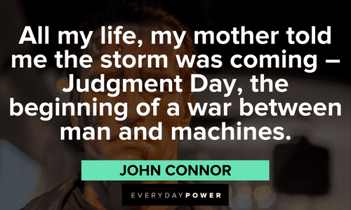 "All my life, my mother told me the storm was coming – Judgment Day, the beginning of a war between man and machines." — John Connor Terminator Quotes about judgment day