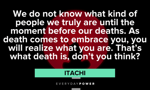 "We do not know what kind of people we truly are until the moment before our deaths. As death comes to embrace you, you will realize what you are. That's what death is, don't you think?" - Itachi Itachi Quotes about death