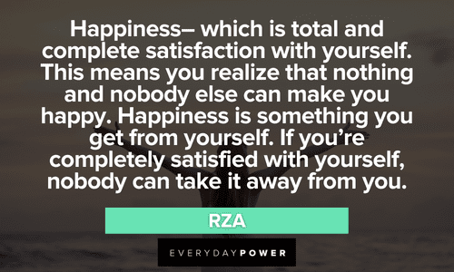 “Happiness-- which is total and complete satisfaction with yourself. This means you realize that nothing and nobody else can make you happy. Happiness is something you get from yourself. If you're completely satisfied with yourself, nobody can take it away from you.” - RZA Wu-Tang Clan quotes about happiness