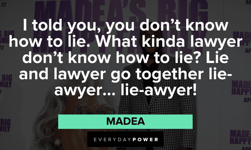 “I told you, you don't know how to lie. What kinda lawyer don't know how to lie? Lie and lawyer go together lie-awyer... lie-awyer!” - Madea Madea quotes about lawyers