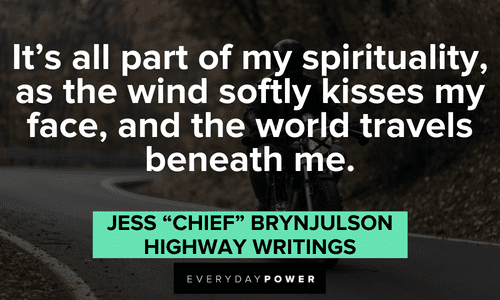 “It's all part of my spirituality, as the wind softly kisses my face, and the world travels beneath me.” ― Jess "Chief" Brynjulson, Highway Writings Biker quotes about spirituality