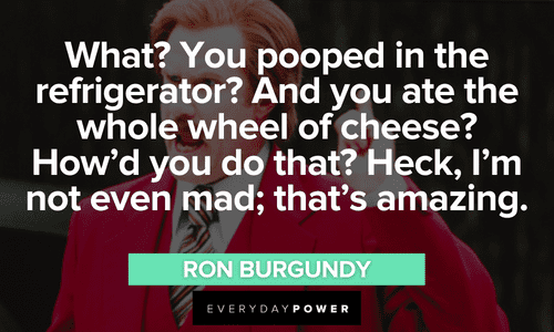 “What? You pooped in the refrigerator? And you ate the whole wheel of cheese? How’d you do that? Heck, I’m not even mad; that’s amazing.” - Ron Burgundy amazing Ron Burgundy quotes