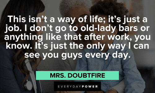 “This isn't a way of life; it's just a job. I don't go to old-lady bars or anything like that after work, you know. It's just the only way I can see you guys every day.” - Mrs. Doubtfire funny Mrs. Doubtfire quotes about life