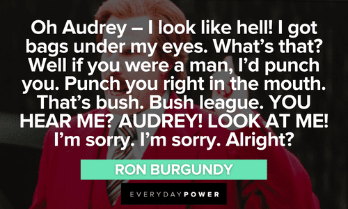 “Oh Audrey - I look like hell! I got bags under my eyes. What's that? Well if you were a man, I'd punch you. Punch you right in the mouth. That's bush. Bush league. YOU HEAR ME? AUDREY! LOOK AT ME! I'm sorry. I'm sorry. Alright?” - Ron Burgundy Ron Burgundy quotes about audrey