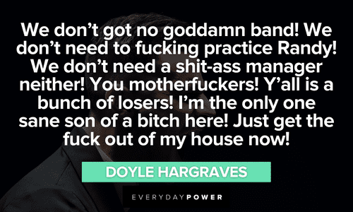 “We don't got no goddamn band! We don't need to fucking practice Randy! We don't need a shit-ass manager neither! You motherfuckers! Y'all is a bunch of losers! I'm the only one sane son of a bitch here! Just get the fuck out of my house now!” ― Doyle Hargraves funny Sling Blade quotes that will make your day
