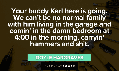 “Your buddy Karl here is going. We can’t be no normal family with him living in the garage and comin’ in the damn bedroom at 4:00 in the morning, carryin’ hammers and shit.” ― Doyle Hargraves Sling Blade quotes and sayings you want to reminisce on