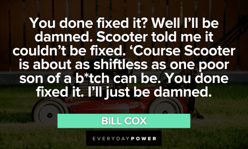 "You done fixed it? Well I'll be damned. Scooter told me it couldn't be fixed. 'Course Scooter is about as shiftless as one poor son of a b*tch can be. You done fixed it. I'll just be damned." ― Bill Cox long Sling Blade quotes