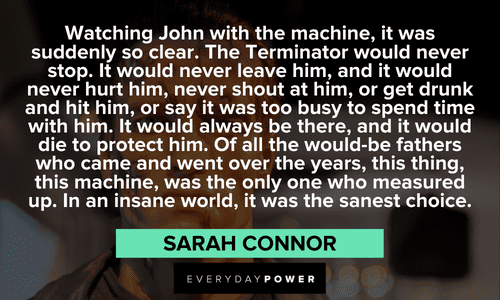 "Watching John with the machine, it was suddenly so clear. The Terminator would never stop. It would never leave him, and it would never hurt him, never shout at him, or get drunk and hit him, or say it was too busy to spend time with him. It would always be there, and it would die to protect him. Of all the would-be fathers who came and went over the years, this thing, this machine, was the only one who measured up. In an insane world, it was the sanest choice." — Sarah Connor long Terminator Quotes
