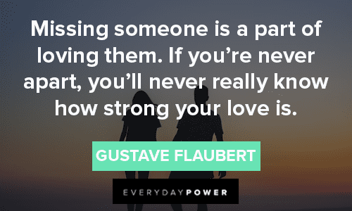 “Missing someone is a part of loving them. If you’re never apart, you’ll never really know how strong your love is.” – Gustave Flaubert missing someone quotes about love