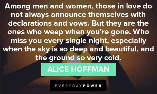 “Among men and women, those in love do not always announce themselves with declarations and vows. But they are the ones who weep when you're gone. Who miss you every single night, especially when the sky is so deep and beautiful, and the ground so very cold.” - Alice Hoffman missing someone quotes for men and women