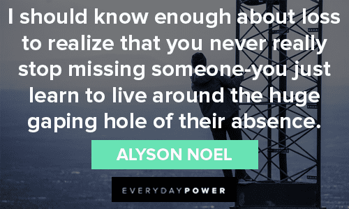 “I should know enough about loss to realize that you never really stop missing someone-you just learn to live around the huge gaping hole of their absence.” – Alyson Noel missing someone quotes about loss