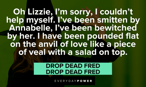 “Oh Lizzie, I'm sorry, I couldn't help myself. I've been smitten by Annabelle, I've been bewitched by her. I have been pounded flat on the anvil of love like a piece of veal with a salad on top.” — Charles, Drop Dead Fred Drop Dead Fred quotes about lizzie