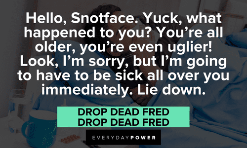 “Hello, Snotface. Yuck, what happened to you? You’re all older, you’re even uglier! Look, I’m sorry, but I’m going to have to be sick all over you immediately. Lie down.” — Drop Dead Fred, Drop Dead Fred Drop Dead Fred quotes about snotface