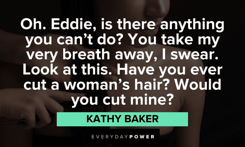 "Oh. Eddie, is there anything you can't do? You take my very breath away, I swear. Look at this. Have you ever cut a woman's hair? Would you cut mine?" – Kathy Baker Edward Scissorhands Quotes about eddie